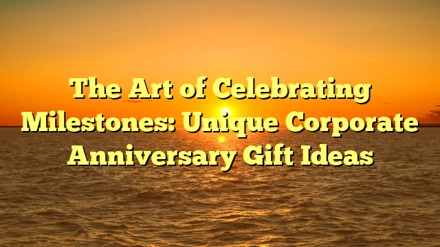 The Art of Celebrating Milestones: Unique Corporate Anniversary Gift Ideas